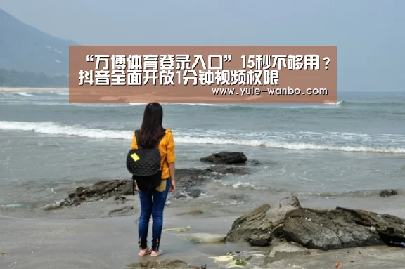 “万博体育登录入口”15秒不够用?抖音全面开放1分钟视频权限(图1) 万博体育官网